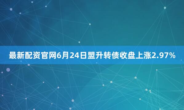 最新配资官网6月24日盟升转债收盘上涨2.97%