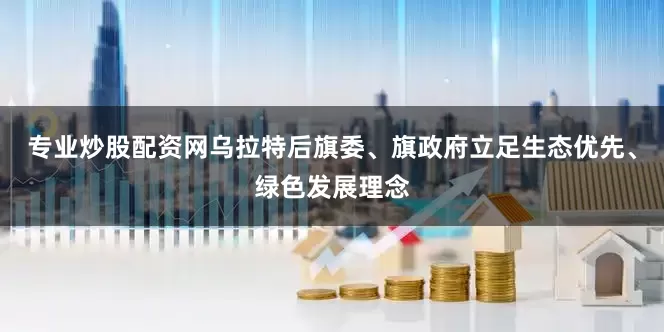 专业炒股配资网乌拉特后旗委、旗政府立足生态优先、绿色发展理念