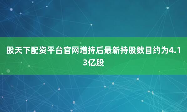 股天下配资平台官网增持后最新持股数目约为4.13亿股