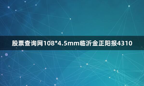 股票查询网108*4.5mm临沂金正阳报4310