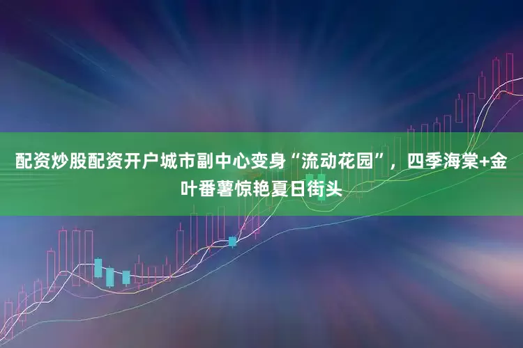 配资炒股配资开户城市副中心变身“流动花园”，四季海棠+金叶番薯惊艳夏日街头