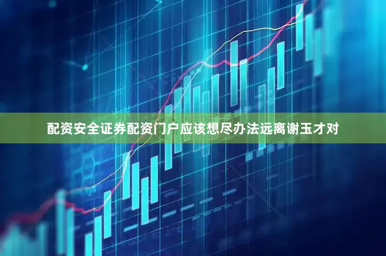 配资安全证券配资门户应该想尽办法远离谢玉才对