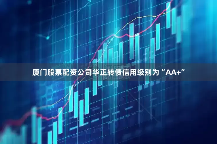 厦门股票配资公司华正转债信用级别为“AA+”