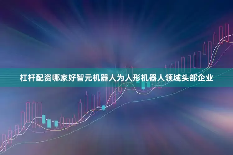 杠杆配资哪家好智元机器人为人形机器人领域头部企业