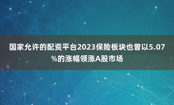国家允许的配资平台2023保险板块也曾以5.07%的涨幅领涨A股市场