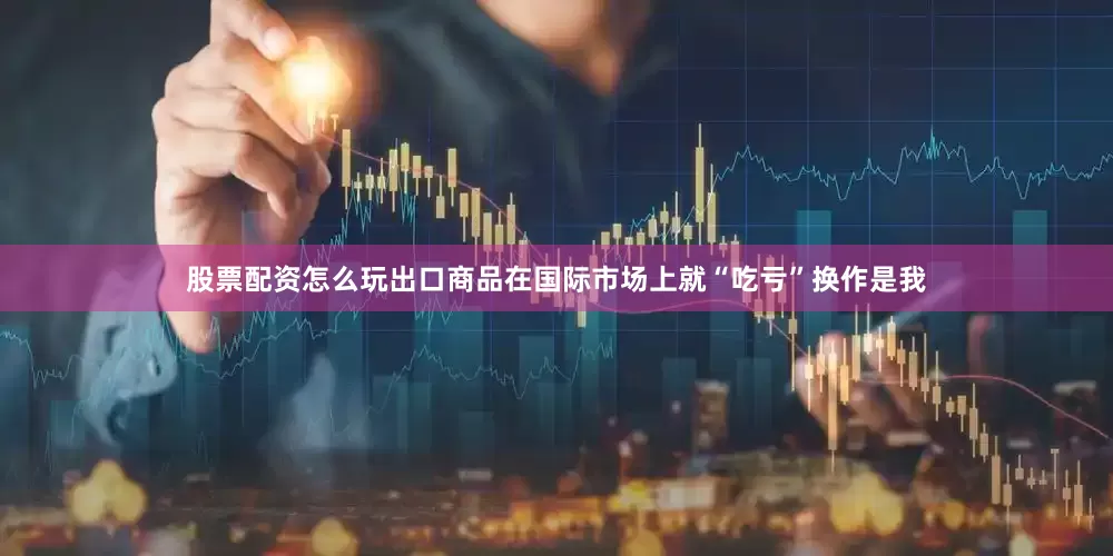 股票配资怎么玩出口商品在国际市场上就“吃亏”换作是我
