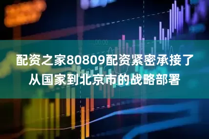 配资之家80809配资紧密承接了从国家到北京市的战略部署