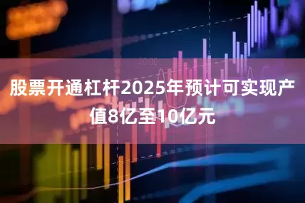 股票开通杠杆2025年预计可实现产值8亿至10亿元