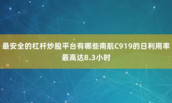 最安全的杠杆炒股平台有哪些南航C919的日利用率最高达8.3小时