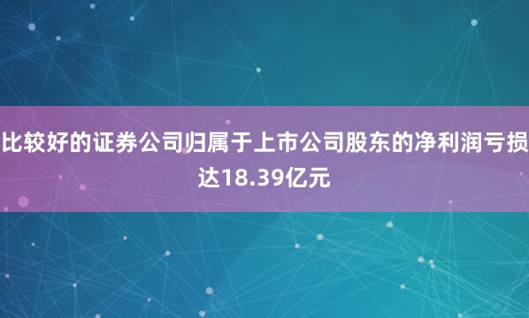 比较好的证券公司归属于上市公司股东的净利润亏损达18.39亿元