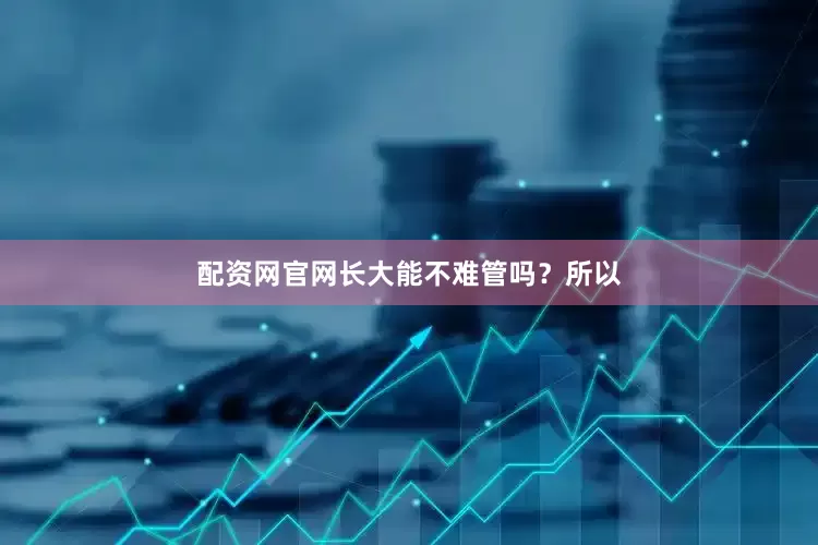 配资网官网长大能不难管吗？所以
